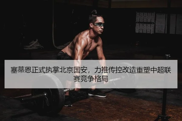 塞蒂恩正式执掌北京国安，力推传控改造重塑中超联赛竞争格局